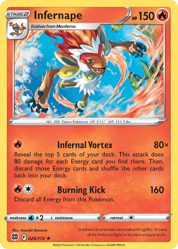 Infernape
Brilliant Stars
Product Details
Card Number / Rarity:026/172 / Holo Rare
Card Type / HP / Stage:Fire / 150 / Stage 2
Attack 1:[R] Infernal Vortex (80x)
Reveal the top 5 cards of your deck. This attack does 80 damage for each Energy card revealed in this way. Then discard those Energy cards and shuffle the other cards back into your deck.
Attack 2:[1R] Burning Kick (160)
Discard all Energy from this Pokemon.
Weakness / Resistance / Retreat Cost:Wx2 / None / 1