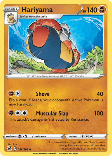 Hariyama
Lost Origin
Product Details
Card Number / Rarity:098/196 / Uncommon
Card Type / HP / Stage:Fighting / 140 / Stage 1
Attack 1:[1F] Shove (40)
Flip a coin. If heads, your opponent's Active Pokémon is now Paralyzed.
Attack 2:[2F] Muscular Slap (100)
This attack's damage isn't affected by Resistance.
Weakness / Resistance / Retreat Cost:Px2 / / 3