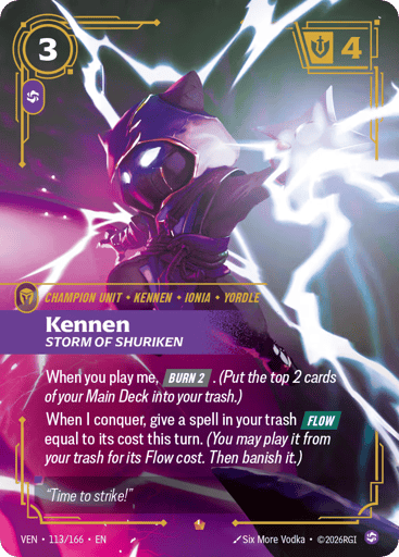 Kennen, Storm Of Shuriken
Vendetta
Product Details
When you play me, [BURN 2]. (Put the top 2 cards of your Main Deck into your trash.)
When I conquer, give a spell in your trash [FLOW] equal to its cost this turn. (You may play it from your trash for its Flow cost. Then banish it.)
Rarity:Epic
Number:113/166
Energy Cost:3
Power Cost:1
Might:4
Card Type:Champion Unit
Tag:Yordle;Kennen
Domain:Chaos