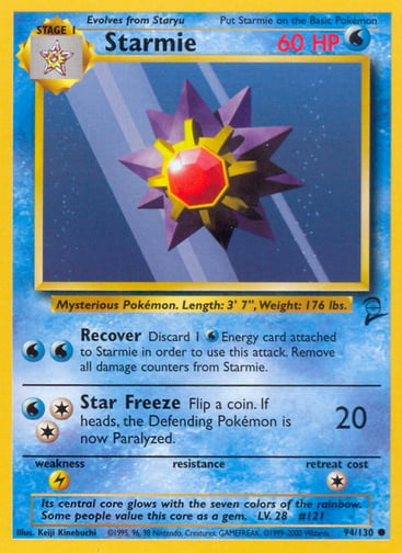 Starmie  
Base Set 2 
Product Details
Card Number / Rarity:094/130 / Common
Card Type / HP / Stage:Water / 60 / Stage 1
Attack 1:[WW] Recover
Discard 1 Water Energy card attached to Starmie in order to use this attack. Remove all damage counters from Starmie.
Attack 2:[2W] Star Freeze (20)
Flip a coin. If heads, the Defending Pokémon is now Paralyzed.
Weakness / Resistance / Retreat Cost:L / / 1
