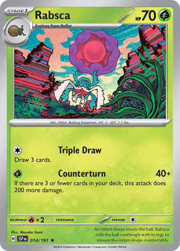 Rabsca
Surging Sparks
Product Details
Card Number / Rarity:014/191 / Rare
Card Type / HP / Stage:Grass / 70 / Stage 1
Attack 1:[C] Triple Draw
Draw 3 cards.
Attack 2:[G] Counterturn (40+)
If there are 3 or fewer cards in your deck, this attack does 200 more damage.
Weakness / Resistance / Retreat Cost:Rx2 / / 1