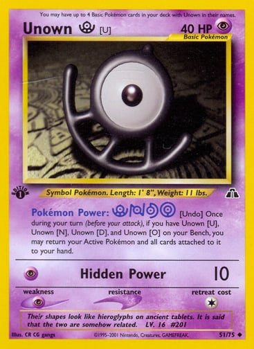 Unown [U] (Unlimited) 
Neo Discovery 
Product Details
Card Number / Rarity:51/75 / Uncommon
Card Type / HP / Stage:Psychic / 40 / Basic
Card Text:Pokémon Power: [Undo] Once during your turn (before your attack), if you have Unown [U], Unown [N], Unown [D], and Unown [O] on your Bench, you may return your Active Pokémon and all cards attached to it to your hand.
Attack 1:[P] Hidden Power (10)
Weakness / Resistance / Retreat Cost:P / / 1