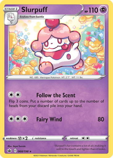 Slurpuff  
Chilling Reign 
Product Details
Card Number / Rarity:068/198 / Rare
Card Type / HP / Stage:Psychic / 110 / Stage 1
Attack 1:[2] Follow the Scent
Flip 3 coins. Put a number of cards up to the number of heads from your discard pile into your hand.
Attack 2:[3] Fairy Wind (80)
Weakness / Resistance / Retreat Cost:Mx2 / None / 2