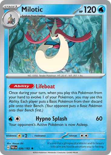 Milotic
Paradox Rift
Product Details
Card Number / Rarity:036/182 / Rare
Card Type / HP / Stage:Water / 120 / Stage 1
Card Text:Ability — Lifeboat
When you play this Pokémon from your hand to evolve 1 of your Pokémon during your turn, you may use this Ability. Each player puts a Basic Pokémon from their discard pile onto their Bench. (Your opponent chooses first.)
Attack 1:[1W] Hypno Splash (60)
Your opponent’s Active Pokémon is now Asleep.
Weakness / Resistance / Retreat Cost:Lx2 / None / 2