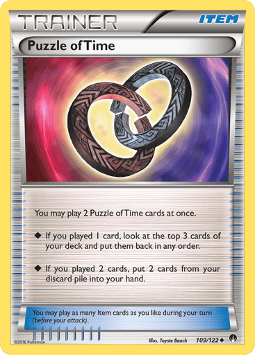 Puzzle of Time 
BREAKpoint 
Product Details
Card Number / Rarity:109/122 / Uncommon
Card Type / HP / Stage:Item / /
Card Text:You may play 2 Puzzle of Time cards at once.
-If you played 1 card, look at the top 3 cards of your deck and put them back in any order.
-If you played 2 cards, put 2 cards from your discard pile into your hand.
