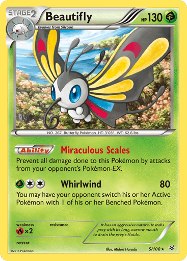 Beautifly  
Roaring Skies  
Product Details
Card Number / Rarity:5/108 / Holo Rare
Card Type / HP / Stage:Grass / 130 / Stage 2
Card Text:Ability - Miraculous Scales
Prevent all damage done to this Pokemon by attacks from your opponent's Pokemon EX.
Attack 1:[2G] Whirlwind (80)
You may have your opponent switch his or her Active Pokemon with 1 of his or her Benched Pokemon.
Weakness / Resistance / Retreat Cost:Rx2 / None / 0