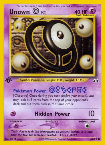 Unown [O] (Unlimited) 
Neo Discovery 
Product Details
Card Number / Rarity:69/75 / Common
Card Type / HP / Stage:Psychic / 40 / Basic
Card Text:Pokémon Power: Observe
Once during your turn (before your attack), you may look at 5 cards from the top of your opponent's deck and put them back in the same order.
Attack 1:[P] Hidden Power (10)
Weakness / Resistance / Retreat Cost:P / / 1