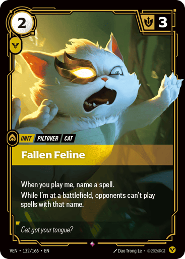 Fallen Feline
Vendetta
Product Details
When you play me, name a spell.
While I'm at a battlefield, opponents can't play spells with that name.
Rarity:Rare
Number:132/166
Energy Cost:2
Power Cost:1
Might:3
Card Type:Unit
Tag:Cat;Piltover
Domain:Order
Flavor Text:Cat got your tongue?