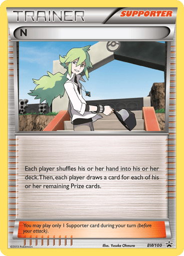 N (Supporter) 
Deck Exclusives  
Product Details
Card Number / Rarity:BW100 / Rare
Card Type / HP / Stage:Supporter / /
Card Text:Each player shuffles his or her hand into his or her deck. Then, each player draws a card for each of his or her remaining Prize cards.