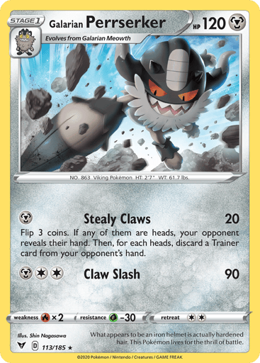 Galarian Perrserker
Vivid Voltage
Product Details
Card Number / Rarity:113/185 / Rare
Card Type / HP / Stage:Metal / 120 / Stage 1
Attack 1:[M] Stealy Claws
Flip 3 coins. If any of them are heads, your opponent reveals their hand. Then, for each heads, discard a Trainer card from your opponent's hand.
Attack 2:[2M] Claw Slash (90)
Weakness / Resistance / Retreat Cost:Rx2 / G-30 / 2