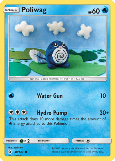 Poliwag  
SM Base Set 
Product Details
Card Number / Rarity:30/149 / Common
Card Type / HP / Stage:Water / 60 / Basic
Attack 1:[W] Water Gun (10)
Attack 2:[3] Hydro Pump (30+)
This attack does 10 more damage for each Water Energy attached to this Pokemon.
Weakness / Resistance / Retreat Cost:Gx2 / None / 1