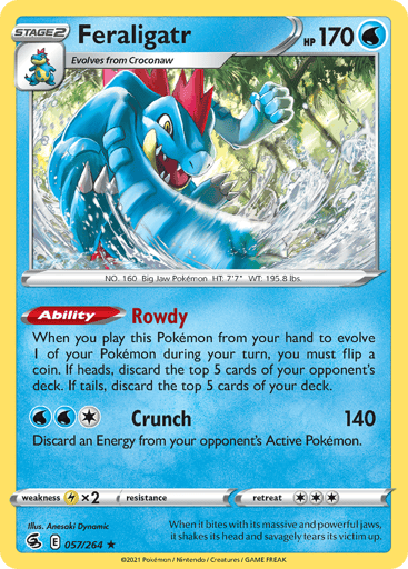 Feraligatr
Fusion Strike
Product Details
Card Number / Rarity:057/264 / Holo Rare
Card Type / HP / Stage:Water / 170 / Stage 2
Card Text:Ability — Rowdy
When you play this Pokemon from your hand to evolve 1 of your Pokemon during your turn, you must flip a coin. If heads, discard the top 5 cards of your opponent's deck. If tails, discard the top 5 cards of your deck.
Attack 1:[1WW] Crunch (140)
Discard an Energy from your opponent's Active Pokemon.
Weakness / Resistance / Retreat Cost:Lx2 / None / 3