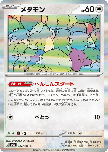 Ditto  
SV2a: Pokemon Card 151 
Product Details
Ability: Transformative Start Once during your first turn, if this Pokémon is in the Active Spot, you may search your deck and choose a Basic Pokémon you find there, except any Ditto. If you do, discard this Pokémon and all attached cards, and put the chosen Pokémon in its place. Then, shuffle your deck.
Rarity:Rare
Number:132/165
Card Type:Colorless
HP:60
Stage:Basic
Weakness:Fighting x2
Retreat Cost:1
Attack 1:[Colorless] Splup (10)