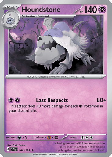 Houndstone
Scarlet & Violet
Product Details
Card Number / Rarity:106/198 / Rare
Card Type / HP / Stage:Psychic / 140 / Stage 1
Attack 1:[PP] Grave Visit (80)
This attack does 10 damage for each [P] Pokemon in your discard pile.
Weakness / Resistance / Retreat Cost:Dx2 / F-30 / 3