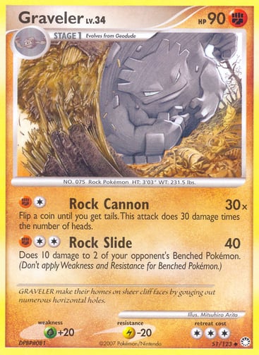 Graveler  
Mysterious Treasures 
Product Details
Card Number / Rarity:51/123 / Uncommon
Card Type / HP / Stage:Fighting / 90 / Stage 1
Attack 1:[1F] Rock Cannon (30x)
Flip a coin until you get tails. This attack does 30 damage times the number of heads.
Attack 2:[2F] Rock Slide (40)
Does 10 damage to 2 of your opponent's Benched Pokémon. (Don't apply Weakness and Resistance for Benched Pokémon.)
Weakness / Resistance / Retreat Cost:G+20 / L-20 / 3