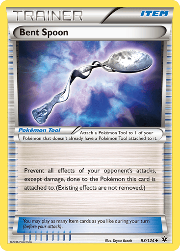 Bent Spoon 
Fates Collide 
Product Details
Card Number / Rarity:93/124 / Uncommon
Card Type / HP / Stage:Tool / /
Card Text:Attach a Pokemon Tool to 1 of your Pokemon that doesn't already have a Pokemon Tool attached to it.