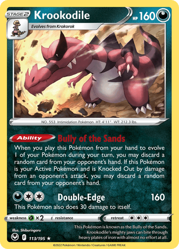 Krookodile
Silver Tempest
Product Details
Card Number / Rarity:113/195 / Holo Rare
Card Type / HP / Stage:Darkness / 160 / Stage 2
Card Text:Ability — Bully of the Sands
When you play this Pokémon from your hand to evolve 1 of your Pokémon during your turn, you may discard a random card from your opponent's hand. If this Pokémon is your Active Pokémon and is Knocked Out by damage from an opponent's attack, you may discard a random card from your opponent's hand.
Attack 1:[2D] Double-Edge (160)