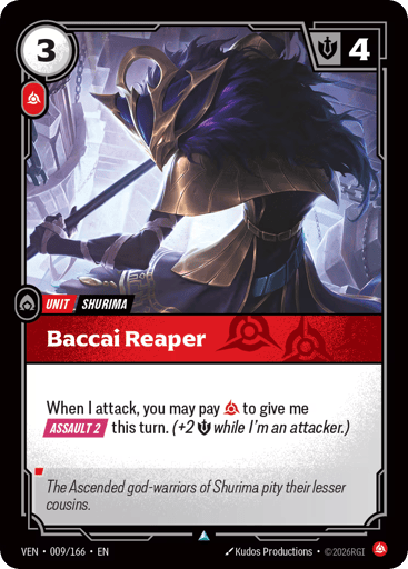 Baccai Reaper
Vendetta
Product Details
When I attack, you may pay Fury to give me [ASSAULT 2] this turn. (+2 Might while I'm an attacker.)
Rarity:Uncommon
Number:009/166
Energy Cost:3
Power Cost:1
Might:4
Card Type:Unit
Tag:Shurima
Domain:Fury
Flavor Text:The Adcended god-warriors of Shurima pity their lesser cousins.
