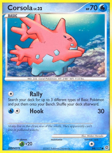 Corsola  
Secret Wonders 
Product Details
Card Number / Rarity:84/132 / Common
Card Type / HP / Stage:Water / 70 / Basic
Attack 1:[1] Rally
Search your deck for up to 3 different types of Basic Pokémon and put them on your Bench. Shuffle your deck afterward.
Attack 2:[1W] Hook (30)
Weakness / Resistance / Retreat Cost:G+20 / / 1