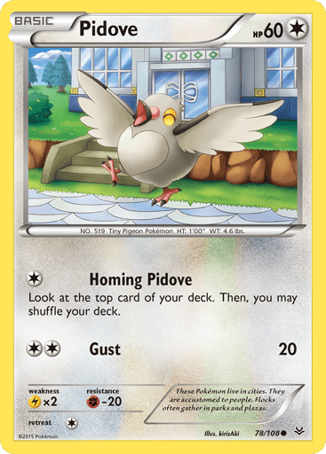 Pidove  
Roaring Skies 
Product Details
Card Number / Rarity:78/108 / Common
Card Type / HP / Stage:Colorless / 60 / Basic
Attack 1:[1] Homing Pidove
Look at the top card of your deck. Then, you may shuffle your deck.
Attack 2:[2] Gust (20)
Weakness / Resistance / Retreat Cost:Lx2 / F-20 / 1