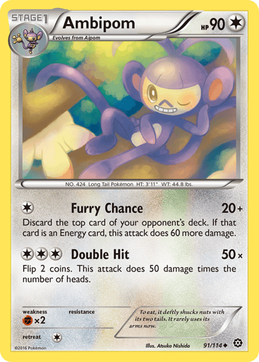 Ambipom  
Steam Siege  
Product Details
Card Number / Rarity:91/114 / Uncommon
Card Type / HP / Stage:Colorless / 90 / Stage 1
Attack 1:[1] Furry Chance (20x)
Discard the top card of your opponent's deck. If that card is an Energy card, this attack does 60 more damage.
Attack 2:[3] Double Hit (50x)
Flip 2 coins. This attack does 50 damage times the number of heads.
Weakness / Resistance / Retreat Cost:Fx2 / None / 1