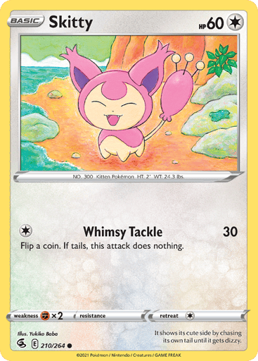 Skitty  
Fusion Strike 
Product Details
Card Number / Rarity:210/264 / Common
Card Type / HP / Stage:Colorless / 60 / Basic
Attack 1:[1] Whimsy Tackle (30)
Flip a coin. If tails, this attack does nothing.
Weakness / Resistance / Retreat Cost:Fx2 / None / 1