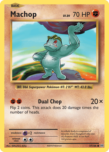 Machop  
Evolutions  
Product Details
Card Number / Rarity:57/108 / Common
Card Type / HP / Stage:Fighting / 70 / Basic
Attack 1:[FF] Dual Chop (20x)
Flip 2 coins. This attack does 20 damage times the number of heads.
Weakness / Resistance / Retreat Cost:Px2 / None / 2