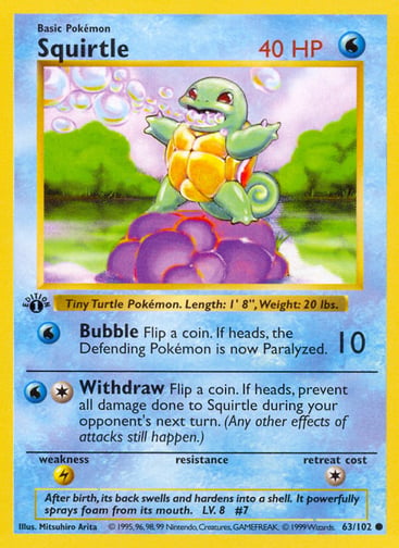 Squirtle  
Base Set 
Product Details
Card Number / Rarity:063/102 / Common
Card Type / HP / Stage:Water / 40 / Basic
Attack 1:[W] Bubble (10)
Flip a coin. If heads, the Defending Pokémon is now Paralyzed.
Attack 2:[1W] Withdraw
Flip a coin. If heads, prevent all damage done to Squirtle during your opponent's next turn. (Any other effects of attacks still happen.)
Weakness / Resistance / Retreat Cost:L / / 1