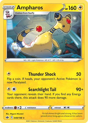 Ampharos  
Chilling Reign 
Product Details
Card Number / Rarity:049/198 / Rare
Card Type / HP / Stage:Lightning / 160 / Stage 2
Attack 1:[L] Thunder Shock (50)
Flip a coin. If heads, your opponent's Active Pokemon is now Paralyzed.
Attack 2:[1L] Searchlight Tail (90+)
Your opponent reveals their hand. If you find any Energy cards there, this attack does 90 more damage.
Weakness / Resistance / Retreat Cost:Fx2 / None / 2