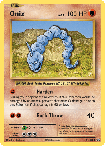 Onix
Evolutions
Product Details
Card Number / Rarity:61/108 / Common
Card Type / HP / Stage:Fighting / 100 / Basic
Attack 1:[F] Harden
During your opponent's next turn, if this Pokemon would be damaged by an attack, prevent that attack's damage done to this Pokemon if that damage is 60 or less.
Attack 2:[FF] Rock Throw (40)
Weakness / Resistance / Retreat Cost:Gx2 / None / 3