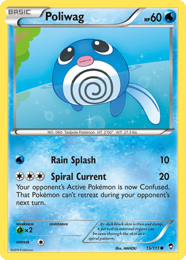 Poliwag  
Furious Fists 
Product Details
Card Number / Rarity:15/111 / Common
Card Type / HP / Stage:Water / 60 / Basic
Attack 1:[W] Rain Splash (10)
Attack 2:[3] Spiral Current (20)
Your opponent's Active Pokémon is now Confused. That Pokémon can't retreat during your opponent's next turn.
Weakness / Resistance / Retreat Cost:Gx2 / / 1