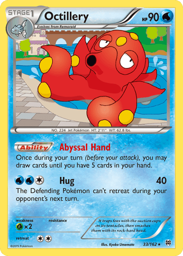 Octillery  
XY Breakthrough - Deck Exclusives 
Product Details
Card Number / Rarity:33/162 / Holo Rare
Card Type / HP / Stage:Water / 90 / Stage 1
Card Text:Ability — Abyss Hand
Once during your turn (before your attack), you may draw cards until you have 5 cards in your hand.
Attack 1:[2W] Hug (40)
The Defending Pokemon can't retreat during your opponent's next turn.
Weakness / Resistance / Retreat Cost:Gx2 / None / 2