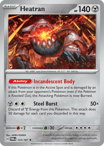 Heatran
Twilight Masquerade
Product Details
Card Number / Rarity:123/167 / Rare
Card Type / HP / Stage:Metal / 140 / Basic
Card Text:Ability — Incandescent Body

If this Pokémon is in the Active Spot and is damaged by an attack from your opponent's Pokémon (even if this Pokémon is Knocked Out), the Attacking Pokémon is now Burned.
Attack 1:[MCC] Steel Burst (50x) Discard all Metal Energy from this Pokémon. This attack does 50 damage for each card you discarded in this way.
