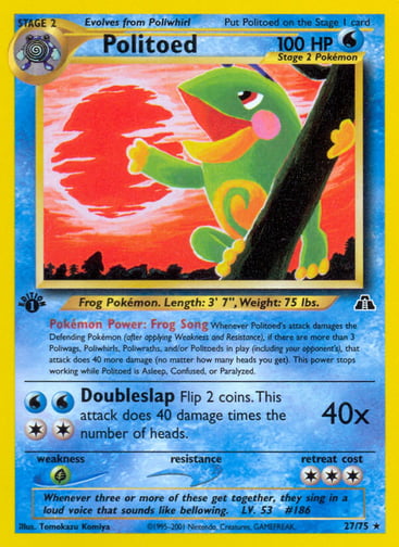 Politoed (1st Edition) 
Neo Discovery 
Product Details
Card Number / Rarity:27/75 / Rare
Card Type / HP / Stage:Water / 100 / Stage 2
Card Text:Pokémon Power: Frog Song Whenever Politoed's attack damages the Defending Pokémon (after applying Weakness and Resistance), if there are more than 3 Poliwags, Poliwhirls, Poliwraths, and/or Politoeds in play (including your opponent's), that attack does 40 more damage (no matter how many heads you get). This power stops working while Politoed is Asleep, Confused, 