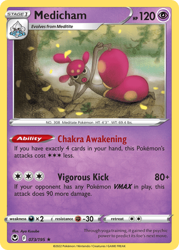 Medicham
Silver Tempest
Product Details
Card Number / Rarity:073/195 / Holo Rare
Card Type / HP / Stage:Psychic / 120 / Stage 1
Card Text:Ability — Chakra Awakening
If you have exactly 4 cards in your hand, this Pokémon's attacks cost 3 less.
Attack 1:[3] Vigorous Kick (80+)
If your opponent has any Pokémon VMAX in play, this attack does 90 more damage.
Weakness / Resistance / Retreat Cost:Dx2 / F-30 / 2