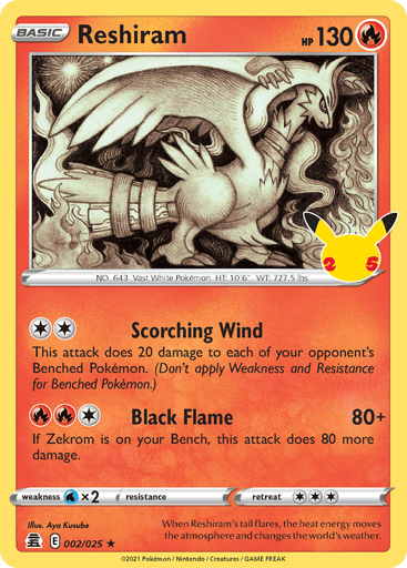 Reshiram  
Celebrations  
Product Details
Card Number / Rarity:002/025 / Holo Rare
Card Type / HP / Stage:Fire / 130 / Basic
Attack 1:[2] Scorching Wind
This attack does 20 damage to each of your opponent's Benched Pokémon. (Don't apply Weakness and Resistance for Benched Pokémon.)
Attack 2:[1RR] Black Flame (80+)
If Zekrom is on your Bench, this attack does 80 more damage.
Weakness / Resistance / Retreat Cost:Wx2 / None / 3