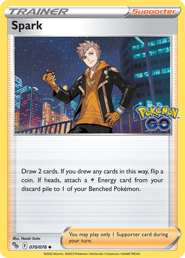 Spark
Pokemon GO
Product Details
Card Number / Rarity:070/078 / Uncommon
Card Type / HP / Stage:Supporter / /
Card Text:Draw 2 cards. If you drew any cards in this way, flip a coin. If heads, attach a L Energy card from your discard pile to 1 of your Benched Pokémon.