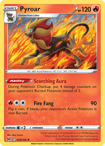 Pyroar
Lost Origin
Product Details
Card Number / Rarity:029/196 / Holo Rare
Card Type / HP / Stage:Fire / 120 / Stage 1
Card Text:Ability — Scorching Aura
During Pokémon Checkup, put 4 damage counters on your opponent's Burned Pokémon instead of 2.
Attack 1:[2R] Fire Fang (90)
Flip a coin. If heads, your opponent's Active Pokémon is now Burned.
Weakness / Resistance / Retreat Cost:Wx2 / / 2