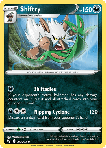 Shiftry  
Evolving Skies 
Product Details
Card Number / Rarity:097/203 / Rare
Card Type / HP / Stage:Darkness / 150 / Stage 2
Attack 1:[D] Shiftadieu
If your opponent's Active Pokemon has an damage counters on it, put it and all attached cards into your opponent's hand.
Attack 2:[2D] Nipping Cyclone (130) Discard a random card from your opponent's hand.
Weakness / Resistance / Retreat Cost:Gx2 / / 3