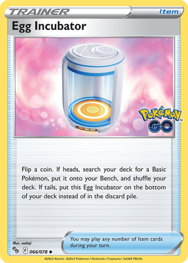 Egg Incubator
Pokemon GO
Product Details
Card Number / Rarity:066/078 / Uncommon
Card Type / HP / Stage:Item / /
Card Text:Flip a coin. If heads, search your deck for a Basic Pokémon, put it onto your Bench, and shuffle your deck. If tails, put this Egg Incubator on the bottom of your deck instead of in the discard pile.