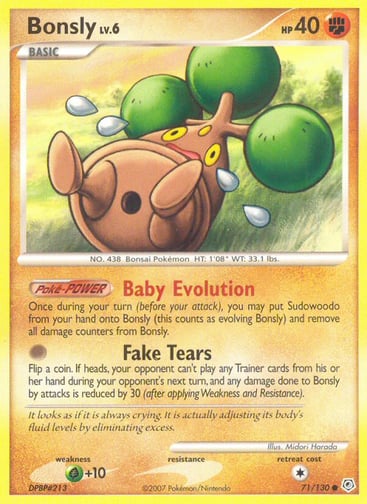 Bonsly  
Diamond and Pearl 
Product Details
Card Number / Rarity:71/130 / Common
Card Type / HP / Stage:Fighting / 40 / Basic
Card Text:Poké-POWER — Baby Evolution
Once during your turn (before your attack), you may put Sudowoodo from your hand onto Bonsly (this counts as evolving Bonsly) and remove all damage counters from Bonsly.
Attack 1:[0] Fake Tears