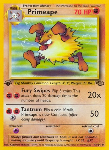 Primeape (Unlimited) 
Jungle 
Product Details
Card Number / Rarity:43/64 / Uncommon
Card Type / HP / Stage:Fighting / 70 / Stage 1
Attack 1:[FF] Fury Swipes (20x)
Flip 3 coins. This attack does 20 damage times the number of heads.
Attack 2:[1FF] Tantrum (50)
Flip a coin. If tails, Primeape is now Confused (after doing damage).
Weakness / Resistance / Retreat Cost:P / / 1