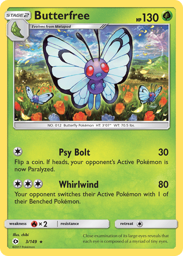 Butterfree  
SM Base Set 
Product Details
Card Number / Rarity:3/149 / Rare
Card Type / HP / Stage:Grass / 130 / Stage 2
Attack 1:[1] Psy Bolt (30)
Flip a coin. If heads, your opponent's Active Pokemon is now Paralyzed.
Attack 2:[3] Whirlwind (80)
Your opponent switches his or her Active Pokemon with 1 of his or her Benched Pokemon.
Weakness / Resistance / Retreat Cost:Rx2 / None / 1