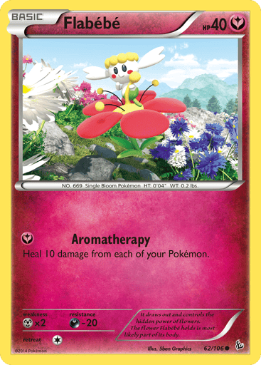 Flabébé 
Flashfire  
Product Details
Card Number / Rarity:62/106 / Common
Card Type / HP / Stage:Fairy / 40 / Basic
Attack 1:Aromatherapy
Heal 10 damage from each of your Pokémon.
Weakness / Resistance / Retreat Cost:Mx2 / D-20 / 1