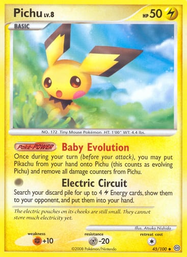 Pichu 
Stormfront  
Product Details
Card Number / Rarity:45/100 / Uncommon
Card Type / HP / Stage:Lightning / 50 / Basic
Card Text:Poké-POWER — Baby Evolution
Once during your turn (before your attack), you may put PIkachu from your hand onto Pichu (this counts as evolving Pichu) and remove all damage counters from Pichu.
Attack 1:[0] Electric Circuit
Search your discard pile for up to 4 Lightning Energy cards, show them to your opponent, and put them into your hand.