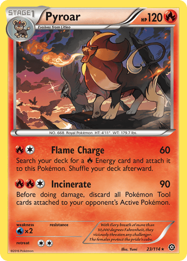 Pyroar  
Steam Siege  
Product Details
Card Number / Rarity:23/114 / Rare
Card Type / HP / Stage:Fire / 120 / Stage 1
Attack 1:[1R] Flame Charge (60)
Search your deck for a Fire Energy card and attach it to this Pokemon. Shuffle your deck afterward.
Attack 2:[1RR] Incinerate (90)
Before doing damage, discard all Pokemon Tool cards attached to your opponent's Active Pokemon.
Weakness / Resistance / Retreat Cost:Wx2 / None / 2