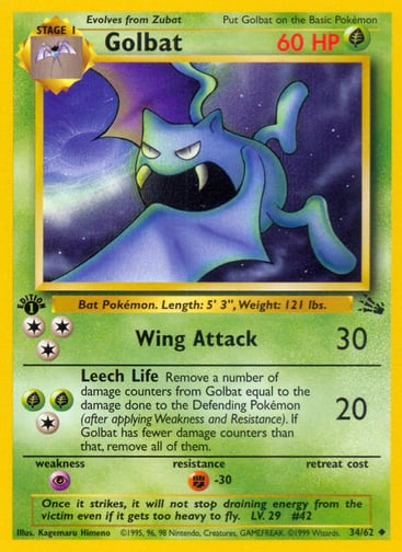 Golbat (Unlimited) 
Fossil  
Product Details
Card Number / Rarity:34/62 / Uncommon
Card Type / HP / Stage:Grass / 60 / Stage 1
Attack 1:[3] Wing Attack (30)
Attack 2:[1GG] Leech Life (20)
Remove a number of damage counters from Golbat equal to the damage done to the Defending Pokémon (after applying Weakness and Resistance). If Golbat has fewer damage counters than that, remove all of them.
Weakness / Resistance / Retreat Cost:P / F-30 /