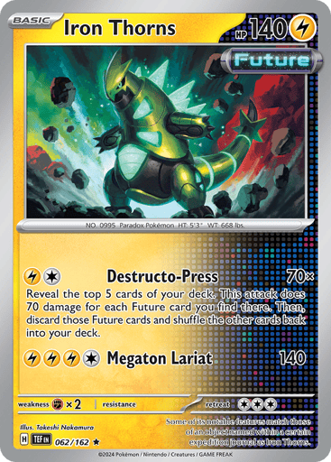 Iron Thorns
Temporal Forces
Product Details
Card Number / Rarity:062/162 / Rare
Card Type / HP / Stage:Lightning / 140 / Basic
Attack 1:[L][C] Destro-Press (70x) Reveal the top 5 cards of your deck. This attack does 70 damage times for each Future card you find there. Then, discard the revealed Future cards and shuffle the other cards back into your deck.
Attack 2:[L][L][L][C] Megaton Lariat (140)
Weakness / Resistance / Retreat Cost:Fx2 / None / 3