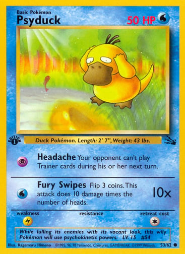 Psyduck (Unlimited) 
Fossil  
Product Details
Card Number / Rarity:53/62 / Common
Card Type / HP / Stage:Water / 50 / Basic
Attack 1:[P] Headache
Your opponent can't play Trainer cards during his or her next turn.
Attack 2:[W] Fury Swipes (10x)
Flip 3 coins. This attack does 10 damage times the number of heads.
Weakness / Resistance / Retreat Cost:L / / 1