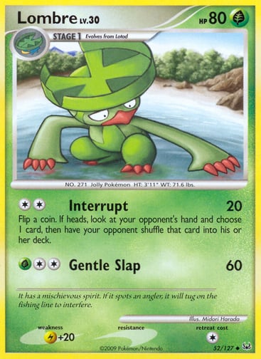 Lombre  
Platinum 
Product Details
Card Number / Rarity:52/127 / Uncommon
Card Type / HP / Stage:Grass / 80 / Stage 1
Attack 1:[2] Interrupt (20)
Flip a coin. If heads, look at your opponent's hand and choose 1 card, then have your opponent shuffle that card into his or her deck.
Attack 2:[2G] Gentle Slap (60)
Weakness / Resistance / Retreat Cost:L+20 / / 1